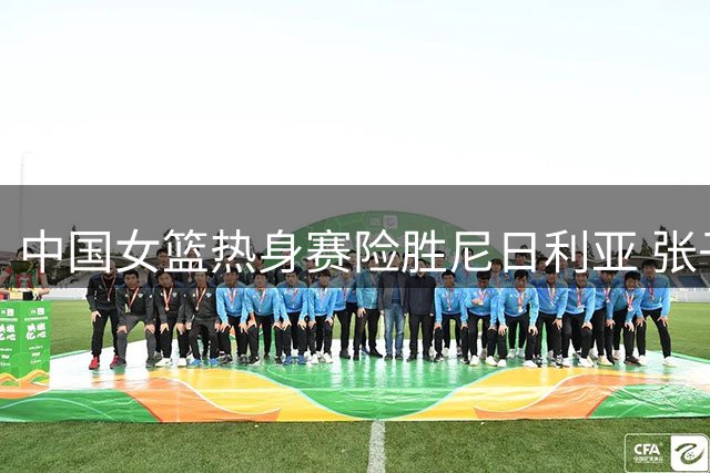 中国女篮热身赛险胜尼日利亚 张子宇贡献23+13两双数据
