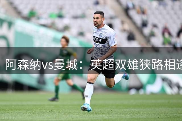 阿森纳vs曼城：英超双雄狭路相逢，新赛季巅峰预热大战，阿森纳曼城战术大博弈！附上14场足球比赛分析：西甲英冠葡超瑞典超挪超同步较量