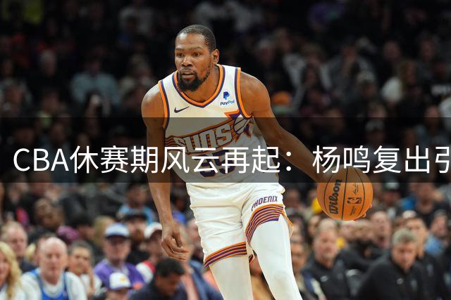 CBA休赛期风云再起：杨鸣复出引猜想 吉林外援换血 赵睿商业价值飙升